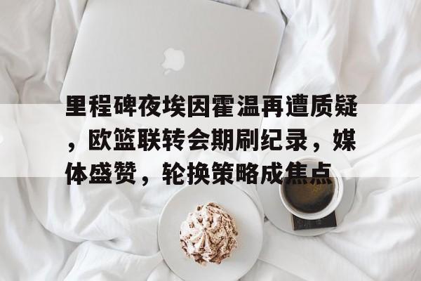 爱游戏体育 -里程碑夜埃因霍温再遭质疑，欧篮联转会期刷纪录，媒体盛赞，轮换策略成焦点的简单介绍